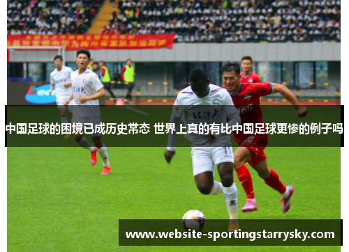 中国足球的困境已成历史常态 世界上真的有比中国足球更惨的例子吗