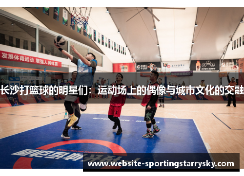 长沙打篮球的明星们：运动场上的偶像与城市文化的交融